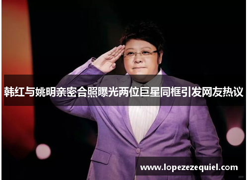 韩红与姚明亲密合照曝光两位巨星同框引发网友热议