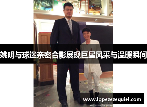姚明与球迷亲密合影展现巨星风采与温暖瞬间