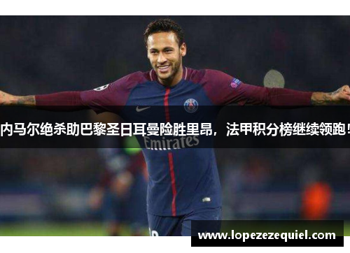 内马尔绝杀助巴黎圣日耳曼险胜里昂，法甲积分榜继续领跑！
